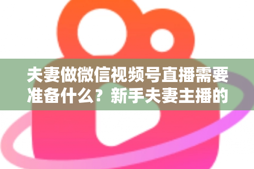 夫妻做微信视频号直播需要准备什么？新手夫妻主播的账号、设备、内容与运营全攻略