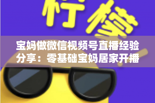 宝妈做微信视频号直播经验分享:零基础宝妈居家开播实战全攻略 宝妈做微信视频号直播经验分享:零基础宝妈居家开播实战全攻略