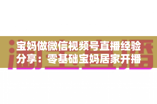 宝妈做微信视频号直播经验分享：零基础宝妈居家开播实战全攻略