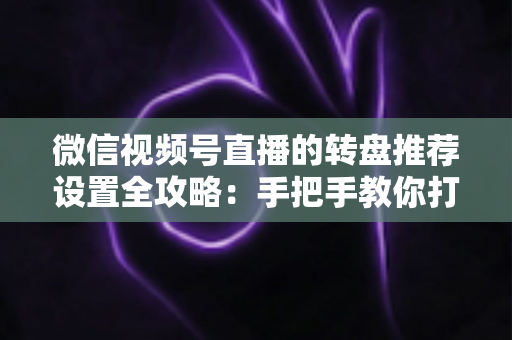 微信视频号直播的转盘推荐设置全攻略：手把手教你打造高互动、高流量的爆款直播间