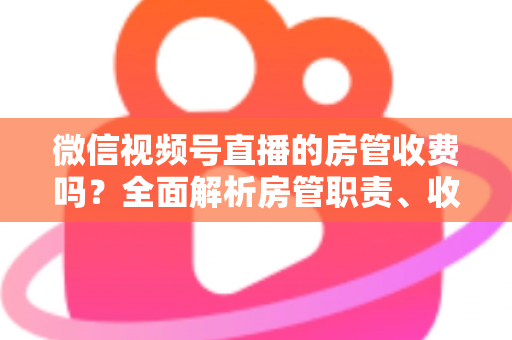 微信视频号直播的房管收费吗？全面解析房管职责、收入情况与防骗指南