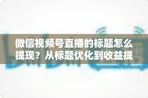 微信视频号直播的标题怎么提现？从标题优化到收益提现的全流程实战指南