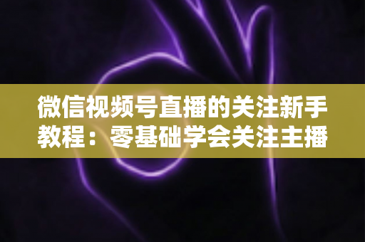 微信视频号直播的关注新手教程：零基础学会关注主播与快速涨粉的完整实操指南