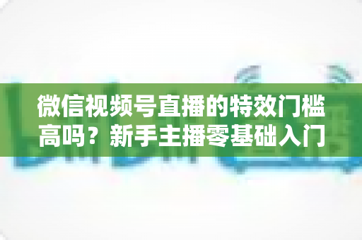 微信视频号直播的特效门槛高吗？新手主播零基础入门与特效使用全攻略解析
