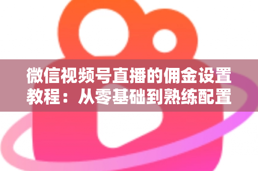 微信视频号直播的佣金设置教程：从零基础到熟练配置带货佣金的全流程实战指南