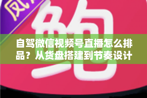 自驾微信视频号直播怎么排品？从货盘搭建到节奏设计的实战全攻略