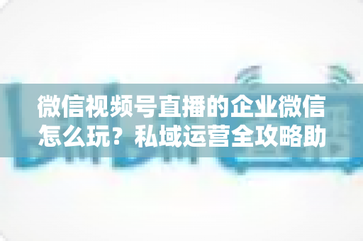 微信视频号直播的企业微信怎么玩?私域运营全攻略助力企业流量变现 微信视频号直播的企业微信怎么玩?私域运营全攻略助力企业流量变现