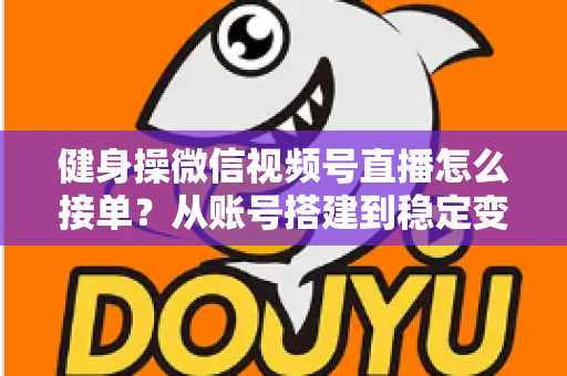 健身操微信视频号直播怎么接单？从账号搭建到稳定变现的全流程实战指南