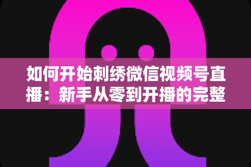 如何开始刺绣微信视频号直播：新手从零到开播的完整实战指南
