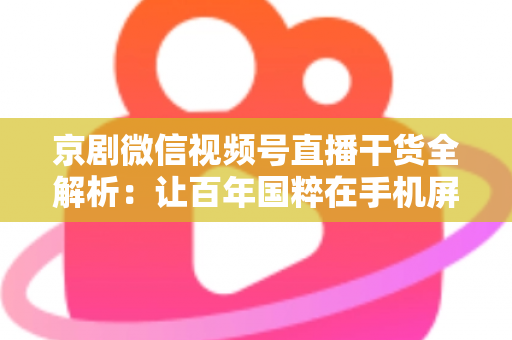 京剧微信视频号直播干货全解析：让百年国粹在手机屏幕上焕发新生的实战指南