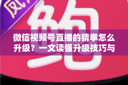 微信视频号直播的猜拳怎么升级？一文读懂升级技巧与实操攻略