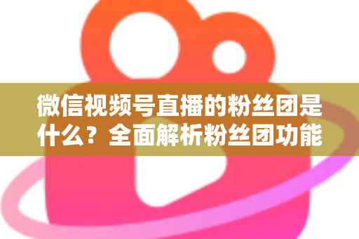 微信视频号直播的粉丝团是什么?全面解析粉丝团功能、加入方法与运营价值 微信视频号直播的粉丝团是什么?全面解析粉丝团功能、加入方法与运营价值