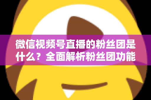 微信视频号直播的粉丝团是什么？全面解析粉丝团功能、加入方法与运营价值