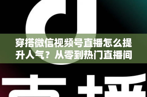 穿搭微信视频号直播怎么提升人气？从零到热门直播间的全流程实战指南