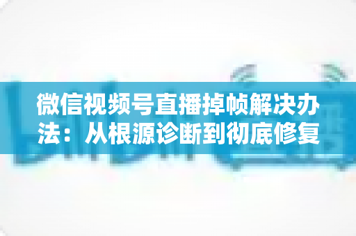 微信视频号直播掉帧解决办法：从根源诊断到彻底修复的完整攻略
