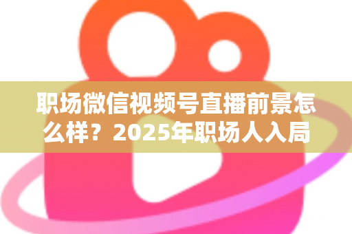 职场微信视频号直播前景怎么样？2025年职场人入局直播带货与个人IP的机遇趋势深度解析