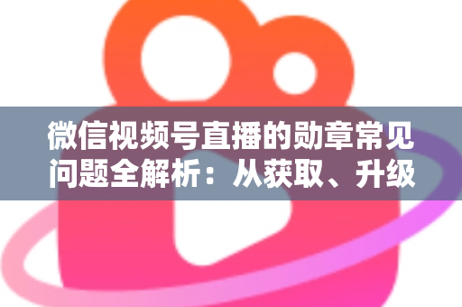 微信视频号直播的勋章常见问题全解析：从获取、升级到消失恢复，一篇帮你彻底搞懂勋章规则