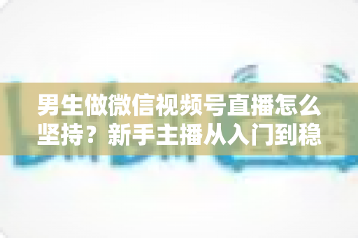 男生做微信视频号直播怎么坚持？新手主播从入门到稳定开播的完整生存指南