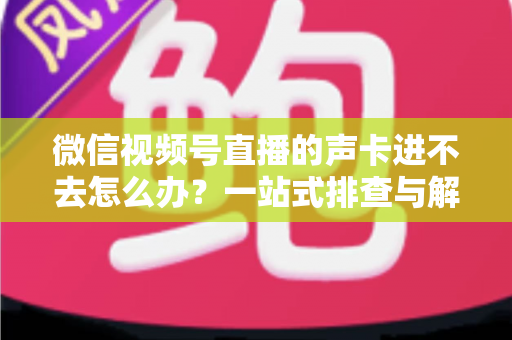 微信视频号直播的声卡进不去怎么办？一站式排查与解决方案全攻略