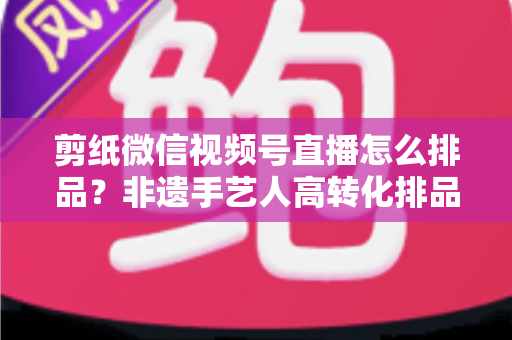 剪纸微信视频号直播怎么排品？非遗手艺人高转化排品实战指南