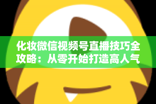 化妆微信视频号直播技巧全攻略：从零开始打造高人气、高转化的美妆直播间实战指南