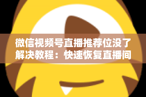 微信视频号直播推荐位没了解决教程：快速恢复直播间流量的完整自查与修复指南