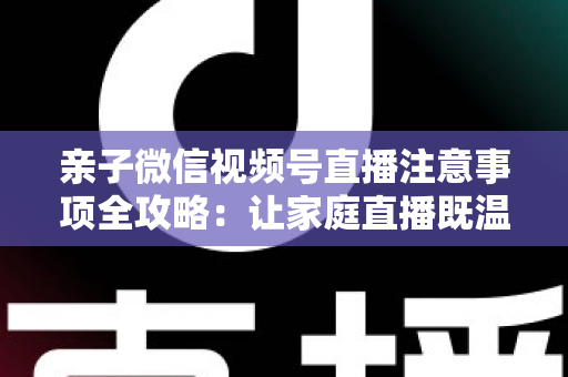 亲子微信视频号直播注意事项全攻略：让家庭直播既温暖又合规的实用指南