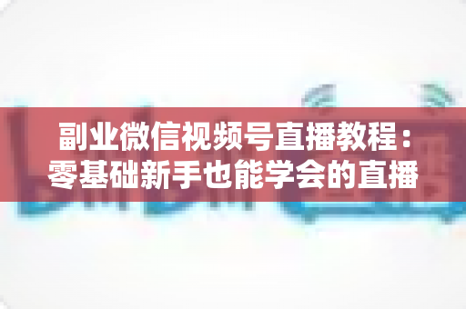 副业微信视频号直播教程：零基础新手也能学会的直播变现实战指南