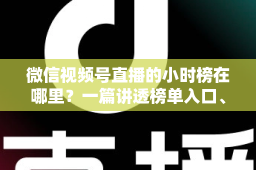 微信视频号直播的小时榜在哪里？一篇讲透榜单入口、排名规则与上榜技巧的实用指南