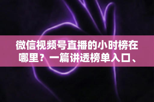 微信视频号直播的小时榜在哪里？一篇讲透榜单入口、排名规则与上榜技巧的实用指南