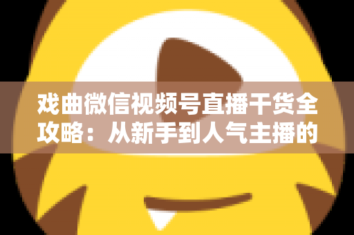 戏曲微信视频号直播干货全攻略：从新手到人气主播的实战指南
