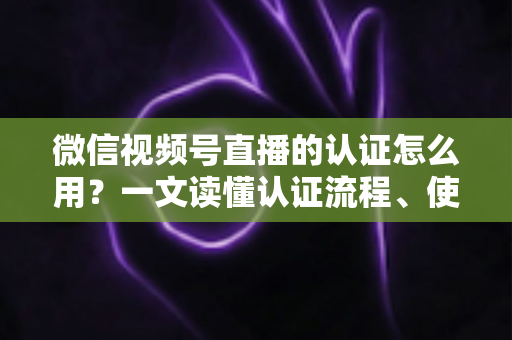 微信视频号直播的认证怎么用？一文读懂认证流程、使用方法与运营价值