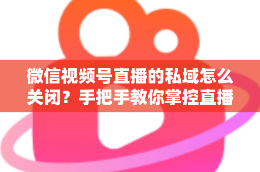 微信视频号直播的私域怎么关闭?手把手教你掌控直播隐私与流量设置的完整指南 微信视频号直播的私域怎么关闭?手把手教你掌控直播隐私与流量设置的完整指南