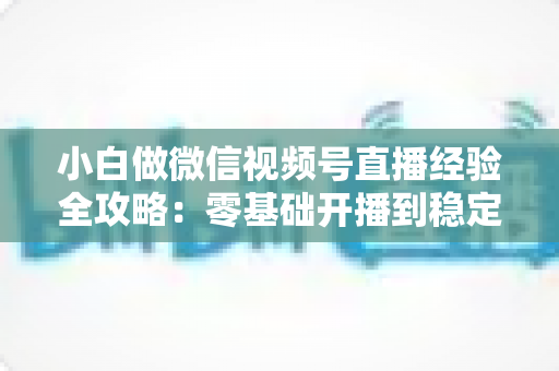 小白做微信视频号直播经验全攻略:零基础开播到稳定涨粉变现的实战指南 小白做微信视频号直播经验全攻略:零基础开播到稳定涨粉变现的实战指南
