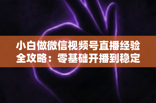 小白做微信视频号直播经验全攻略：零基础开播到稳定涨粉变现的实战指南