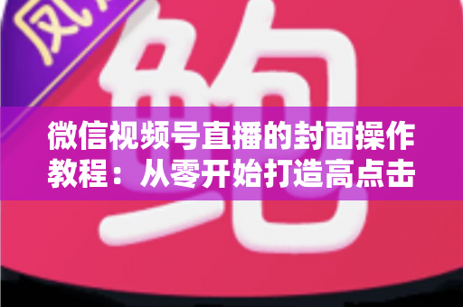 微信视频号直播的封面操作教程：从零开始打造高点击率直播间的完整指南