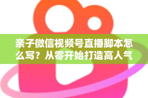 亲子微信视频号直播脚本怎么写？从零开始打造高人气亲子直播的完整攻略