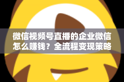 微信视频号直播的企业微信怎么赚钱？全流程变现策略与实战指南