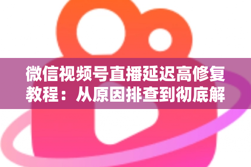 微信视频号直播延迟高修复教程：从原因排查到彻底解决的完整实战方案