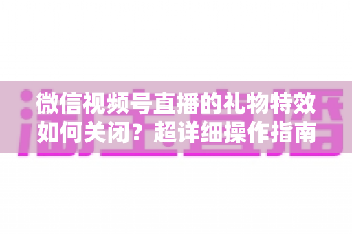 微信视频号直播的礼物特效如何关闭？超详细操作指南与实用技巧全解析