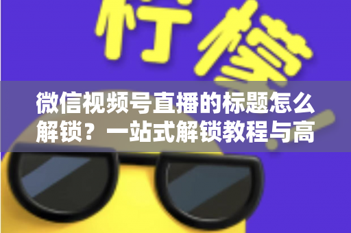 微信视频号直播的标题怎么解锁？一站式解锁教程与高流量标题优化秘籍
