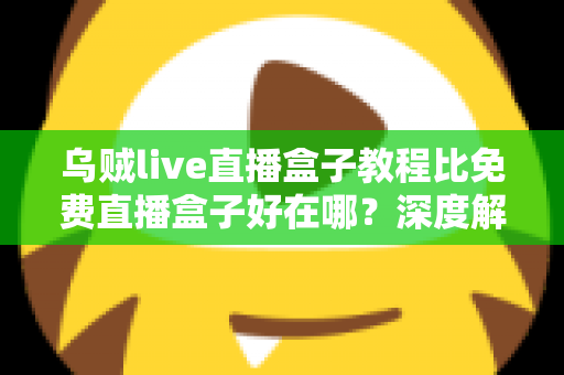 乌贼live直播盒子教程比免费直播盒子好在哪？深度解析教程型直播盒子的五大核心优势