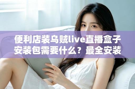 便利店装乌贼live直播盒子安装包需要什么?最全安装条件与步骤指南一文读懂 便利店装乌贼live直播盒子安装包需要什么?最全安装条件与步骤指南一文读懂