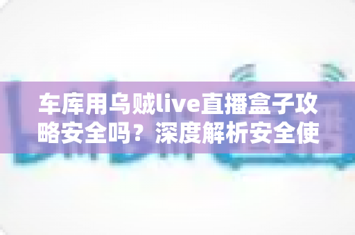 车库用乌贼live直播盒子攻略安全吗？深度解析安全使用指南与避坑全攻略