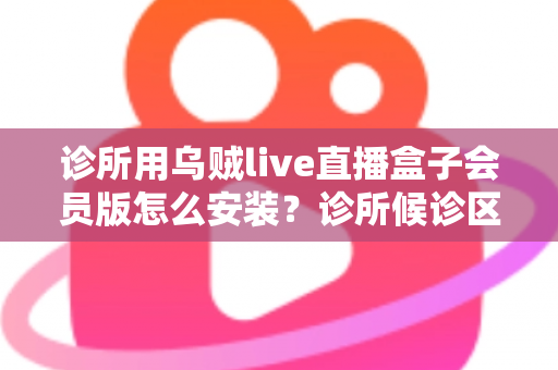 诊所用乌贼live直播盒子会员版怎么安装？诊所候诊区直播盒子安装设置一站式实用指南