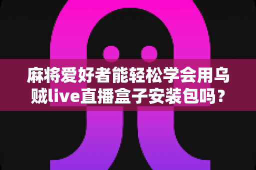 麻将爱好者能轻松学会用乌贼live直播盒子安装包吗？零基础开播全攻略与深度解析
