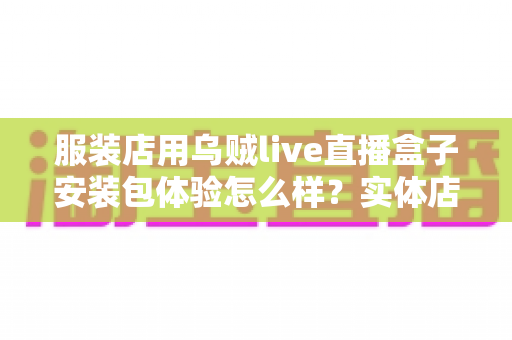 服装店用乌贼live直播盒子安装包体验怎么样？实体店主的真实上手测评全解析