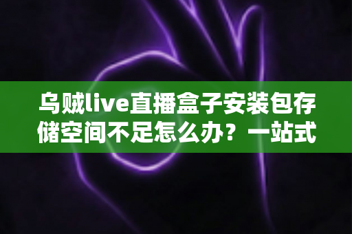 乌贼live直播盒子安装包存储空间不足怎么办？一站式解决指南与实用清理技巧全解析
