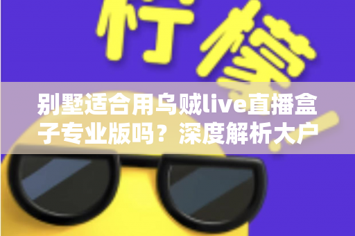 别墅适合用乌贼live直播盒子专业版吗？深度解析大户型用户的直播设备选择指南
