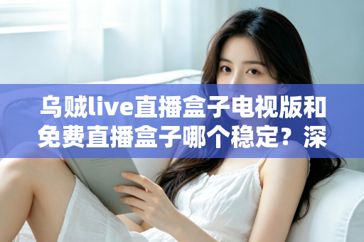 乌贼live直播盒子电视版和免费直播盒子哪个稳定?深度对比解析与选购指南 乌贼live直播盒子电视版和免费直播盒子哪个稳定?深度对比解析与选购指南